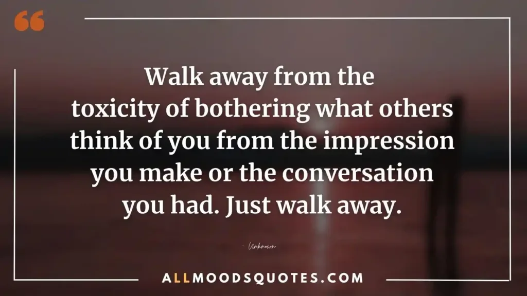 Walk away from the toxicity of bothering what others think of you from the impression you make or the conversation you had. Just walk away.