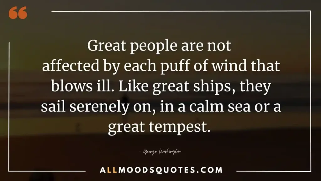 Great people are not affected by each puff of wind that blows ill. Like great ships, they sail serenely on, in a calm sea or a great tempest. — George Washington