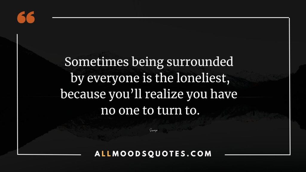 Sometimes being surrounded by everyone is the loneliest, because you'll realize you have no one to turn to.