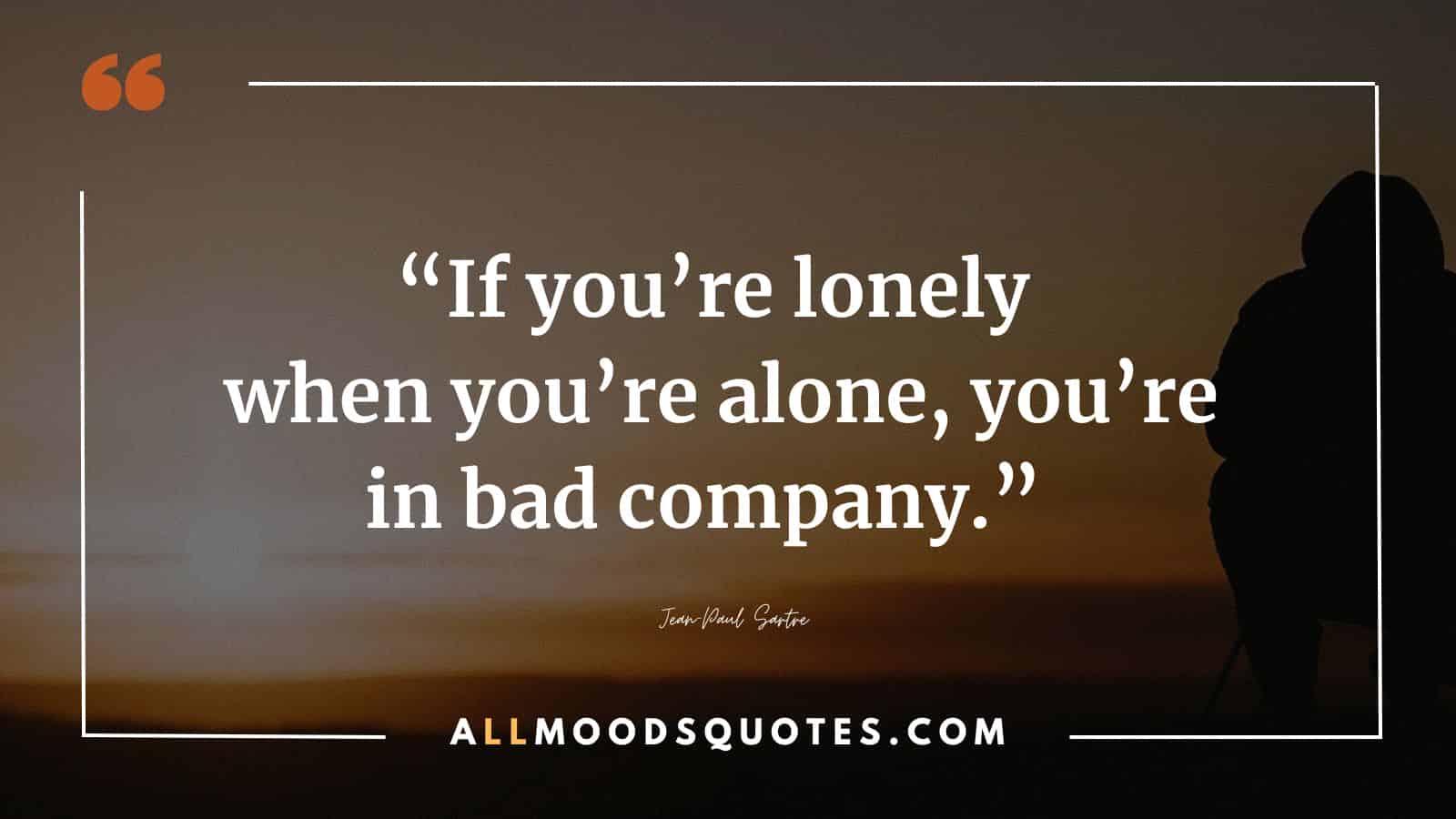 “If you’re lonely when you’re alone, you’re in bad company.” ― Jean-Paul Sartre
