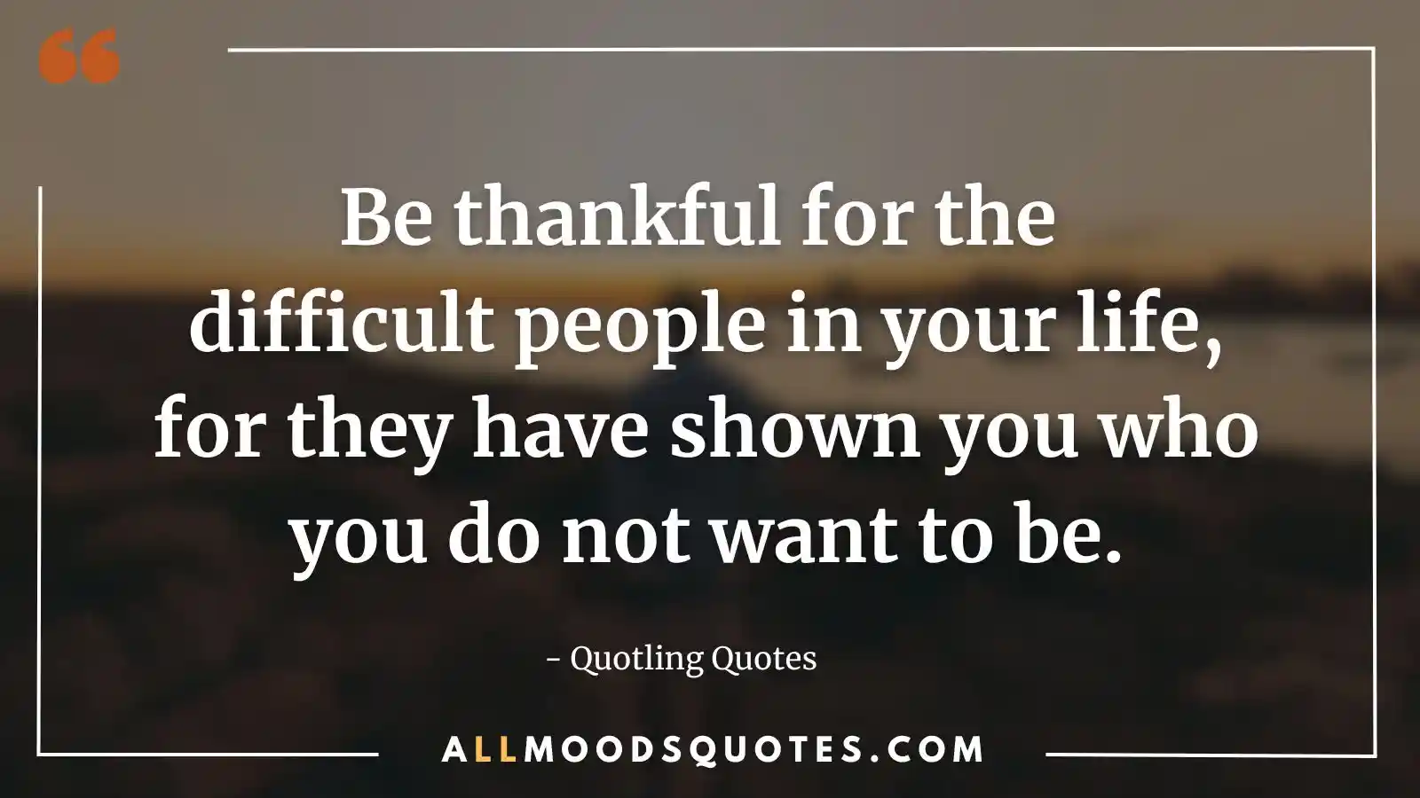 Be thankful for the difficult people in your life, for they have shown you who you do not want to be
