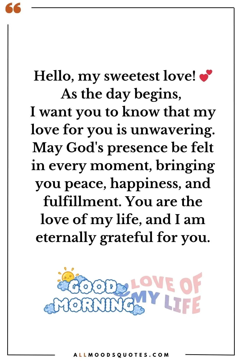 Hello, my sweetest love! 💕 As the day begins, I want you to know that my love for you is unwavering. May God's presence be felt in every moment, bringing you peace, happiness, and fulfillment. You are the love of my life, and I am eternally grateful for you.
