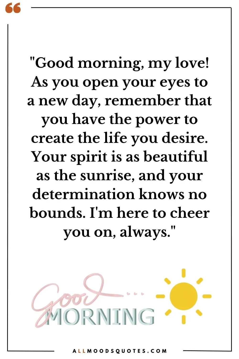 "Good morning, my love! As you open your eyes to a new day, remember that you have the power to create the life you desire. Your spirit is as beautiful as the sunrise, and your determination knows no bounds. I'm here to cheer you on, always."