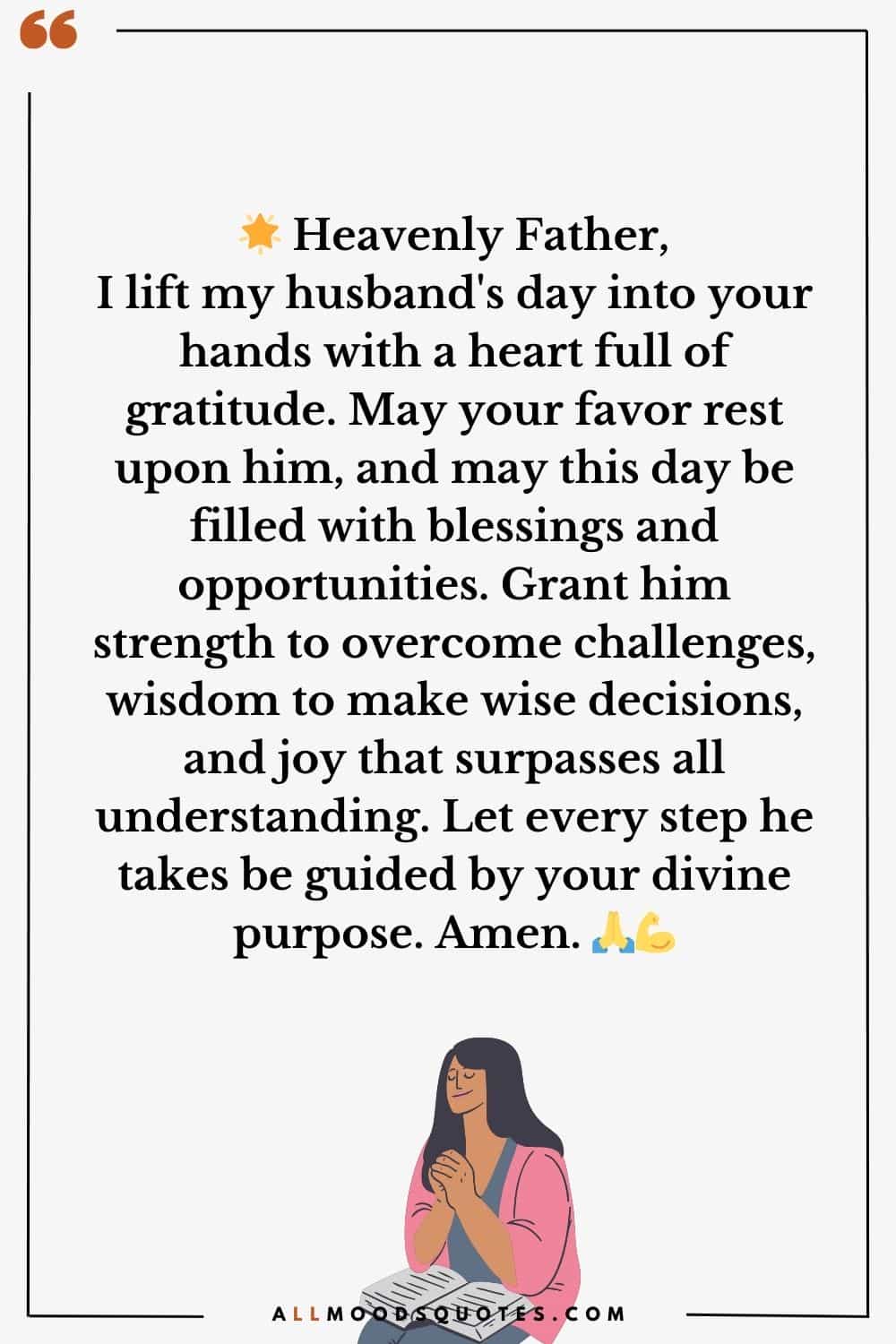Heavenly Father, I lift my husband's day into your hands with a heart full of gratitude. May your favor rest upon him, and may this day be filled with blessings and opportunities. Grant him strength to overcome challenges, wisdom to make wise decisions, and joy that surpasses all understanding. Let every step he takes be guided by your divine purpose. Amen.