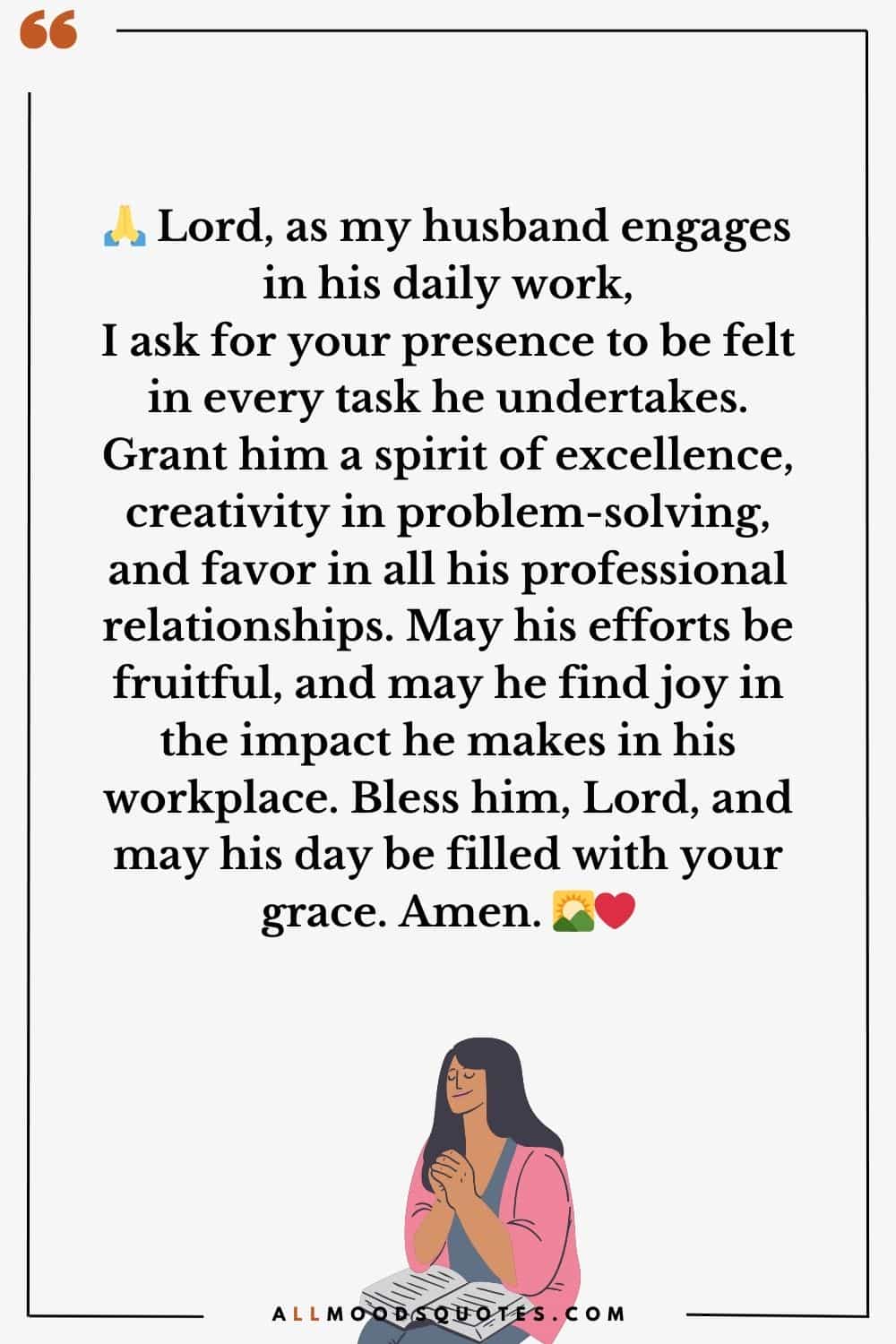 Good Morning Prayer For My Husband At Work 10. 🙏 Lord, as my husband engages in his daily work, I ask for your presence to be felt in every task he undertakes. Grant him a spirit of excellence, creativity in problem-solving, and favor in all his professional relationships. May his efforts be fruitful, and may he find joy in the impact he makes in his workplace. Bless him, Lord, and may his day be filled with your grace. Amen. 🌄❤️